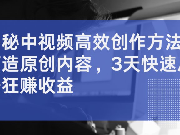 揭秘中视频高效创作方法,打造原创内容,3天快速启号狂赚收益